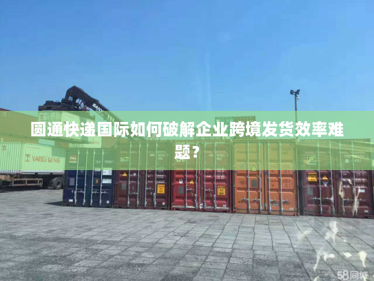 圆通快递国际如何破解企业跨境发货效率难题？
