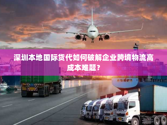 深圳本地国际货代如何破解企业跨境物流高成本难题？
