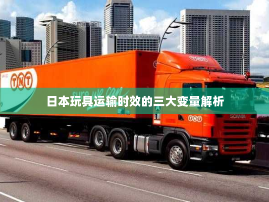 日本玩具运输时效的三大变量解析 日本玩具运输时效的三大变量解析