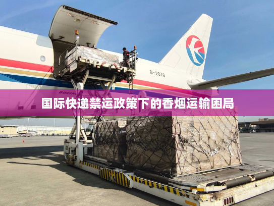 国际快递禁运政策下的香烟运输困局 国际快递禁运政策下的香烟运输困局