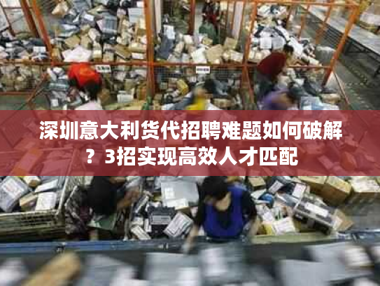 深圳意大利货代招聘难题如何破解？3招实现高效人才匹配