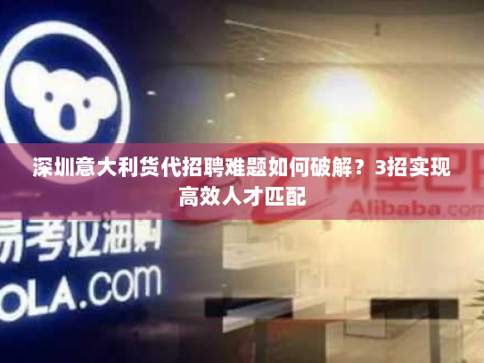 深圳意大利货代招聘难题如何破解？3招实现高效人才匹配