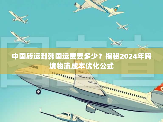 中国转运到韩国运费要多少？揭秘2024年跨境物流成本优化公式