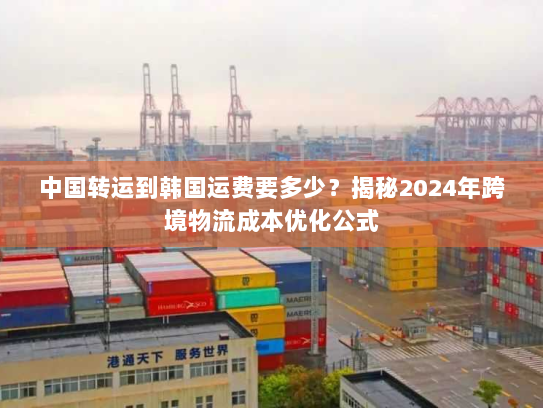 中国转运到韩国运费要多少？揭秘2024年跨境物流成本优化公式