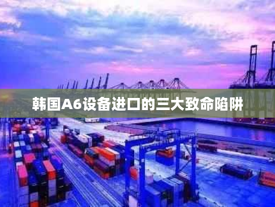 韩国A6设备进口的三大致命陷阱 韩国A6设备进口的三大致命陷阱