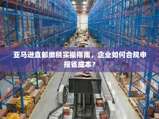 亚马逊直邮缴税实操指南,企业如何合规申报省成本? 亚马逊直邮缴税实操指南,企业如何合规申报省成本?