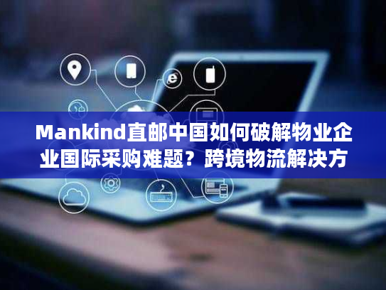 Mankind直邮中国如何破解物业企业国际采购难题？跨境物流解决方案全解析
