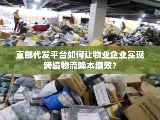 直邮代发平台如何让物业企业实现跨境物流降本增效？