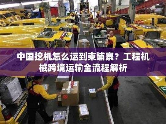 中国挖机怎么运到柬埔寨？工程机械跨境运输全流程解析