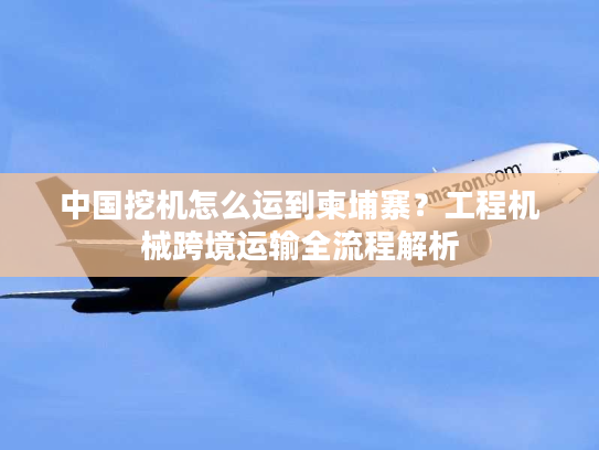 中国挖机怎么运到柬埔寨？工程机械跨境运输全流程解析