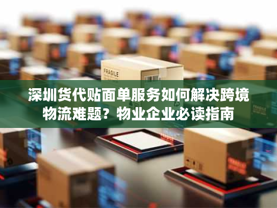 深圳货代贴面单服务如何解决跨境物流难题？物业企业必读指南