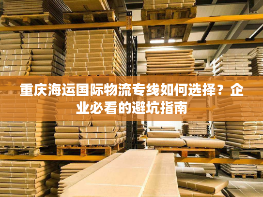 重庆海运国际物流专线如何选择？企业必看的避坑指南