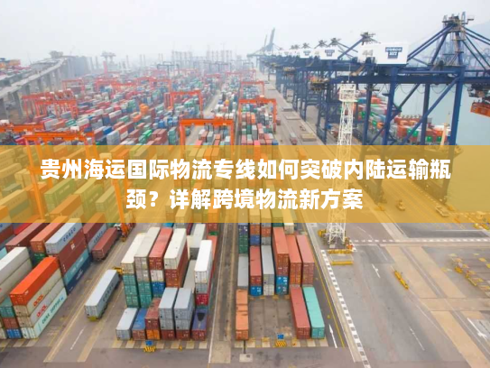 贵州海运国际物流专线如何突破内陆运输瓶颈？详解跨境物流新方案