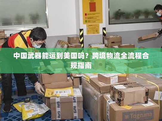 中国武器能运到美国吗？跨境物流全流程合规指南