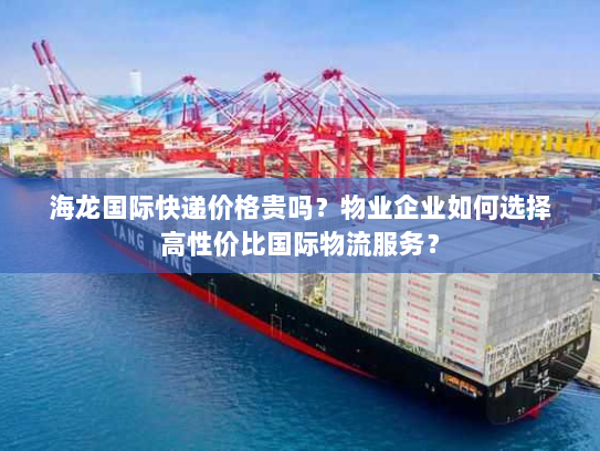 海龙国际快递价格贵吗？物业企业如何选择高性价比国际物流服务？