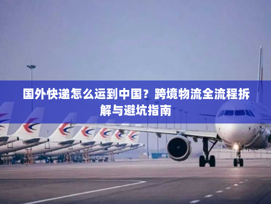 国外快递怎么运到中国？跨境物流全流程拆解与避坑指南