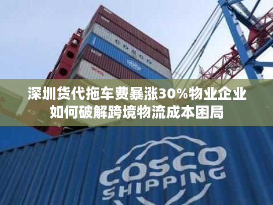 深圳货代拖车费暴涨30%物业企业如何破解跨境物流成本困局 深圳货代拖车费暴涨30%物业企业如何破解跨境物流成本困局