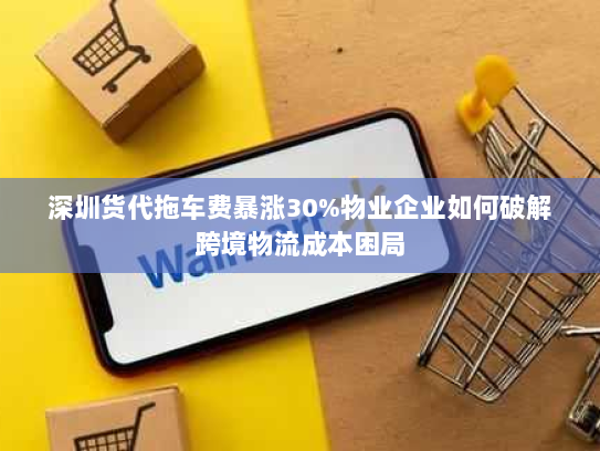 深圳货代拖车费暴涨30%物业企业如何破解跨境物流成本困局 深圳货代拖车费暴涨30%物业企业如何破解跨境物流成本困局