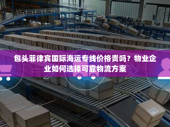 包头菲律宾国际海运专线价格贵吗?物业企业如何选择可靠物流方案 包头菲律宾国际海运专线价格贵吗?物业企业如何选择可靠物流方案