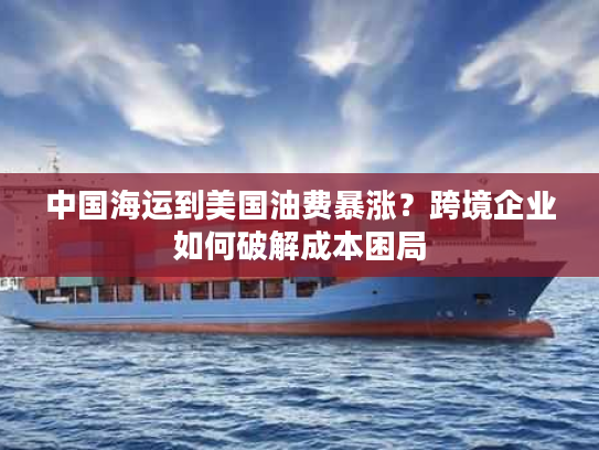 中国海运到美国油费暴涨？跨境企业如何破解成本困局