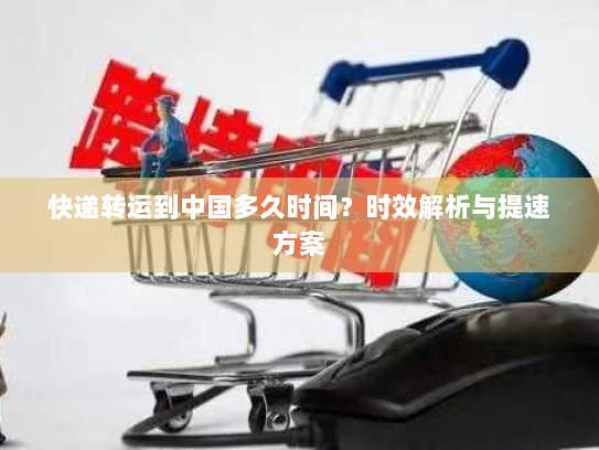 快递转运到中国多久时间?时效解析与提速方案 快递转运到中国多久时间?时效解析与提速方案