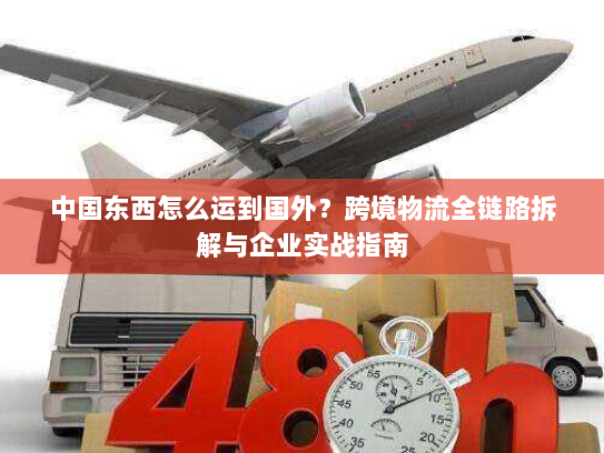 中国东西怎么运到国外?跨境物流全链路拆解与企业实战指南 中国东西怎么运到国外?跨境物流全链路拆解与企业实战指南