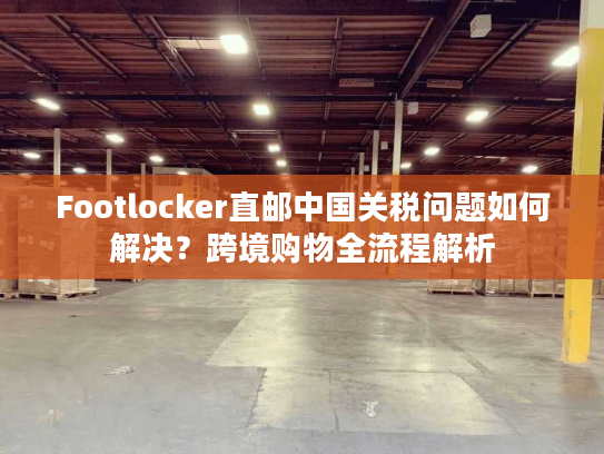 Footlocker直邮中国关税问题如何解决？跨境购物全流程解析