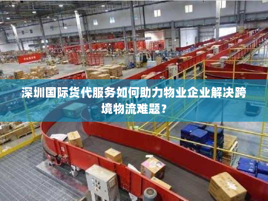 深圳国际货代服务如何助力物业企业解决跨境物流难题? 深圳国际货代服务如何助力物业企业解决跨境物流难题?
