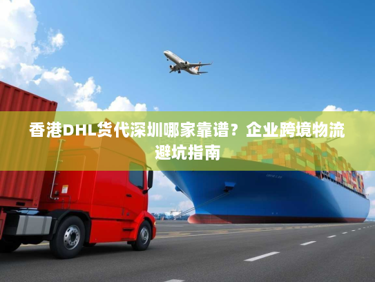 香港DHL货代深圳哪家靠谱?企业跨境物流避坑指南 香港DHL货代深圳哪家靠谱?企业跨境物流避坑指南
