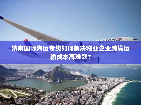 济南国际海运专线如何解决物业企业跨境运输成本高难题？