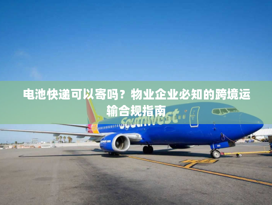 电池快递可以寄吗?物业企业必知的跨境运输合规指南 电池快递可以寄吗?物业企业必知的跨境运输合规指南