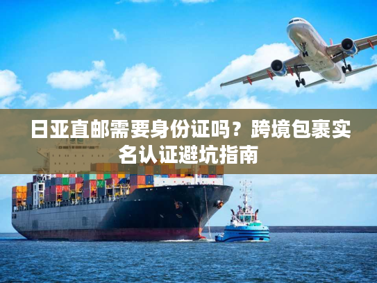 日亚直邮需要身份证吗?跨境包裹实名认证避坑指南 日亚直邮需要身份证吗?跨境包裹实名认证避坑指南