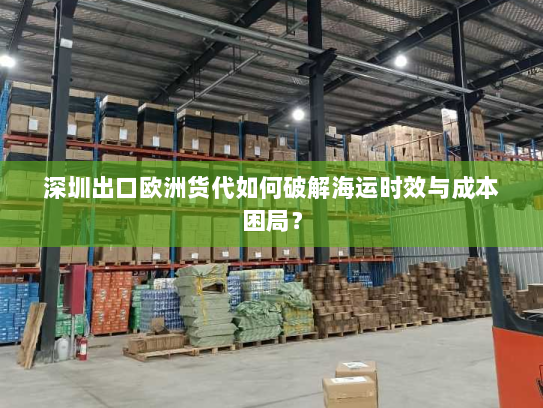 深圳出口欧洲货代如何破解海运时效与成本困局? 深圳出口欧洲货代如何破解海运时效与成本困局?