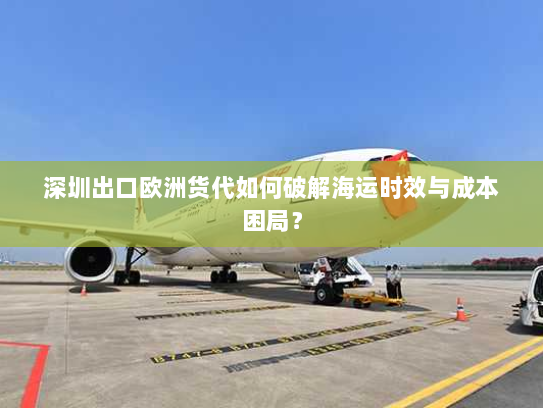 深圳出口欧洲货代如何破解海运时效与成本困局? 深圳出口欧洲货代如何破解海运时效与成本困局?