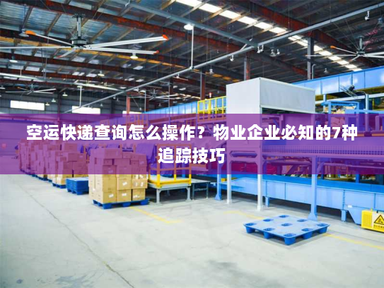 空运快递查询怎么操作？物业企业必知的7种追踪技巧