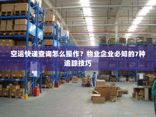 空运快递查询怎么操作？物业企业必知的7种追踪技巧