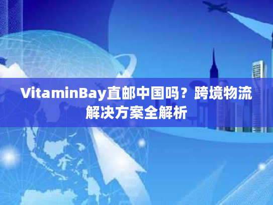 VitaminBay直邮中国吗?跨境物流解决方案全解析 VitaminBay直邮中国吗?跨境物流解决方案全解析