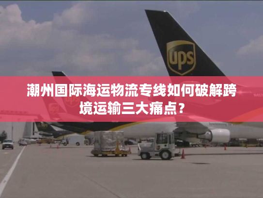 潮州国际海运物流专线如何破解跨境运输三大痛点？