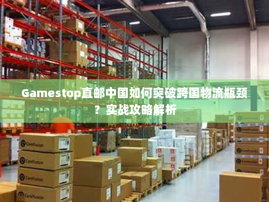 Gamestop直邮中国如何突破跨国物流瓶颈?实战攻略解析 Gamestop直邮中国如何突破跨国物流瓶颈?实战攻略解析
