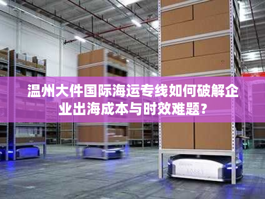 温州大件国际海运专线如何破解企业出海成本与时效难题？