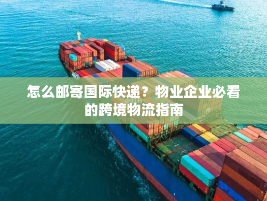 怎么邮寄国际快递？物业企业必看的跨境物流指南