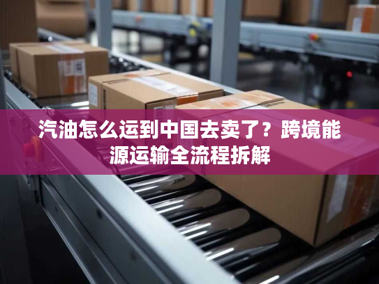 汽油怎么运到中国去卖了？跨境能源运输全流程拆解
