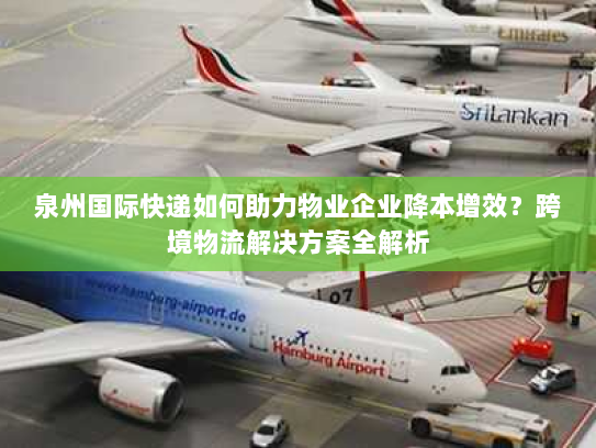 泉州国际快递如何助力物业企业降本增效？跨境物流解决方案全解析