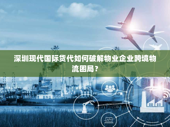 深圳现代国际货代如何破解物业企业跨境物流困局? 深圳现代国际货代如何破解物业企业跨境物流困局?