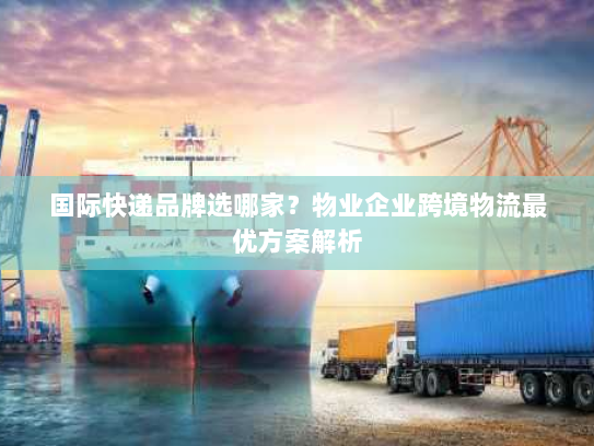 国际快递品牌选哪家?物业企业跨境物流最优方案解析 国际快递品牌选哪家?物业企业跨境物流最优方案解析