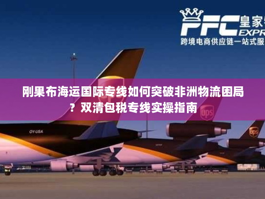 刚果布海运国际专线如何突破非洲物流困局?双清包税专线实操指南 刚果布海运国际专线如何突破非洲物流困局?双清包税专线实操指南