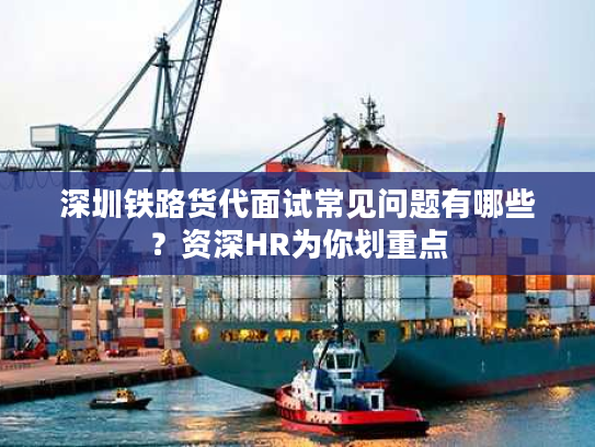 深圳铁路货代面试常见问题有哪些？资深HR为你划重点