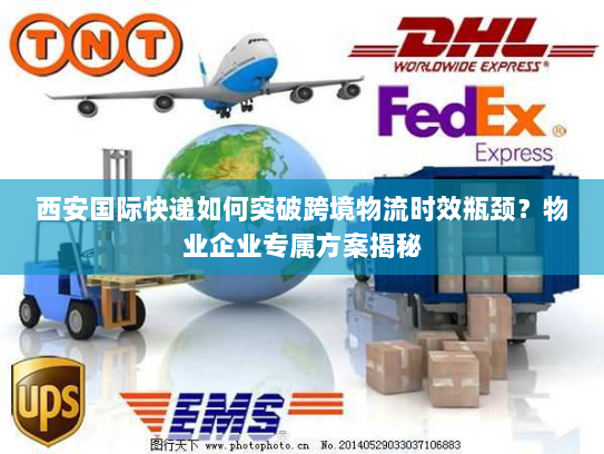 西安国际快递如何突破跨境物流时效瓶颈？物业企业专属方案揭秘
