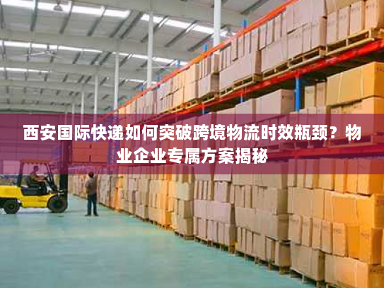 西安国际快递如何突破跨境物流时效瓶颈？物业企业专属方案揭秘