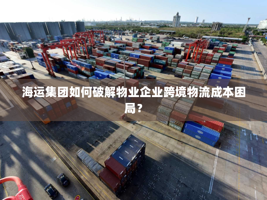 海运集团如何破解物业企业跨境物流成本困局？